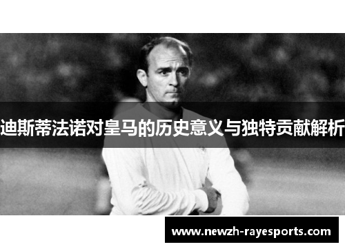 迪斯蒂法诺对皇马的历史意义与独特贡献解析