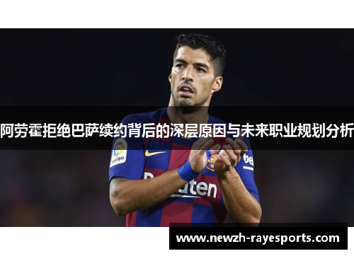 阿劳霍拒绝巴萨续约背后的深层原因与未来职业规划分析