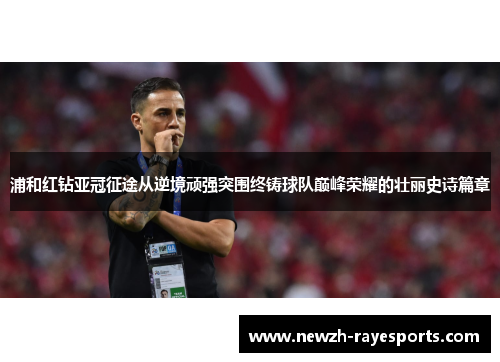 浦和红钻亚冠征途从逆境顽强突围终铸球队巅峰荣耀的壮丽史诗篇章 浦和红钻亚冠征途从逆境顽强突围终铸球队巅峰荣耀的壮丽史诗篇章