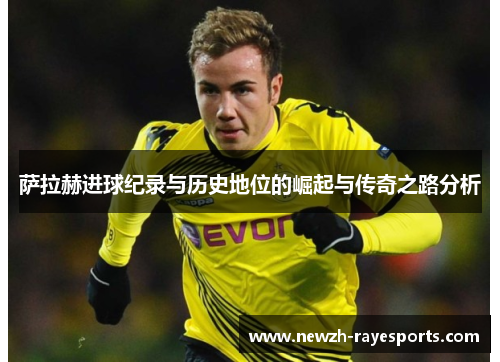 萨拉赫进球纪录与历史地位的崛起与传奇之路分析 萨拉赫进球纪录与历史地位的崛起与传奇之路分析