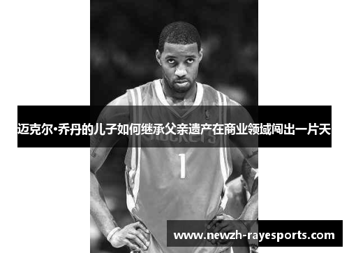 迈克尔·乔丹的儿子如何继承父亲遗产在商业领域闯出一片天