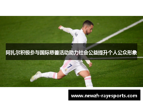 阿扎尔积极参与国际慈善活动助力社会公益提升个人公众形象 阿扎尔积极参与国际慈善活动助力社会公益提升个人公众形象