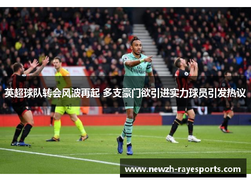 英超球队转会风波再起 多支豪门欲引进实力球员引发热议 英超球队转会风波再起 多支豪门欲引进实力球员引发热议