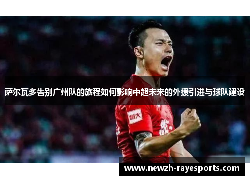 萨尔瓦多告别广州队的旅程如何影响中超未来的外援引进与球队建设 萨尔瓦多告别广州队的旅程如何影响中超未来的外援引进与球队建设