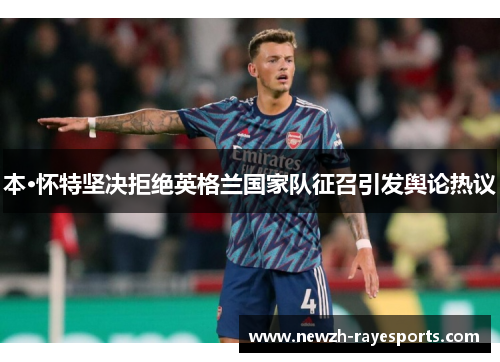 本·怀特坚决拒绝英格兰国家队征召引发舆论热议 本·怀特坚决拒绝英格兰国家队征召引发舆论热议