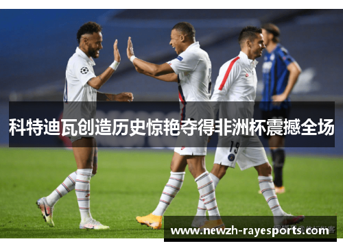 科特迪瓦创造历史惊艳夺得非洲杯震撼全场