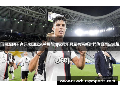 蓝黑军团王者归来国际米兰提前加冕意甲冠军书写新时代传奇再启荣耀