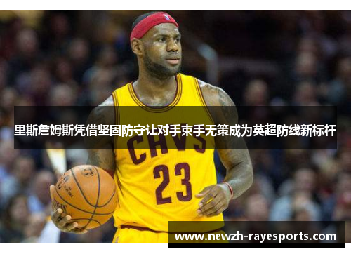 里斯詹姆斯凭借坚固防守让对手束手无策成为英超防线新标杆