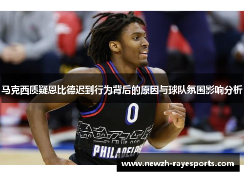 马克西质疑恩比德迟到行为背后的原因与球队氛围影响分析 马克西质疑恩比德迟到行为背后的原因与球队氛围影响分析