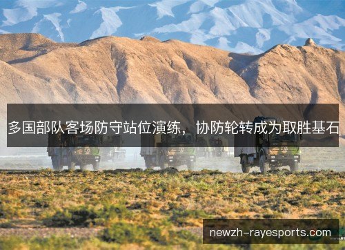 多国部队客场防守站位演练，协防轮转成为取胜基石